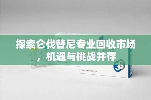 邯郸探索仑伐替尼专业回收市场，机遇与挑战并存