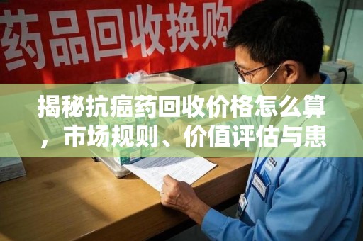 邯郸揭秘抗癌药回收价格怎么算，市场规则、价值评估与患者权益