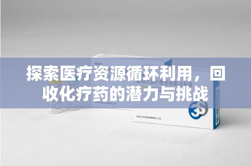 邯郸探索医疗资源循环利用，回收化疗药的潜力与挑战