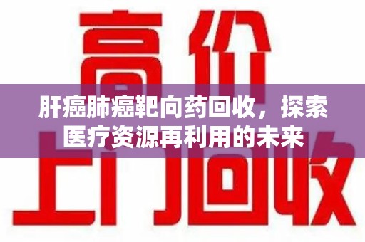 邯郸肝癌肺癌靶向药回收，探索医疗资源再利用的未来