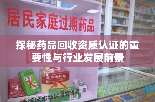 邯郸探秘药品回收资质认证的重要性与行业发展前景