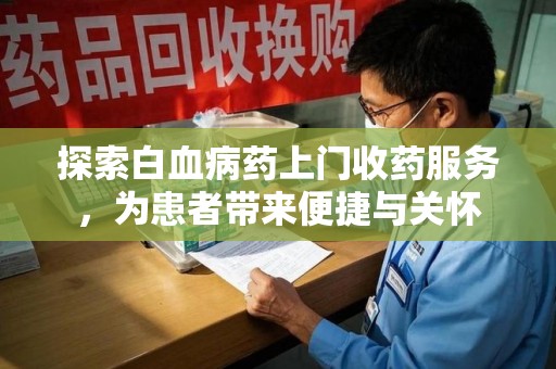 邯郸探索白血病药上门收药服务，为患者带来便捷与关怀