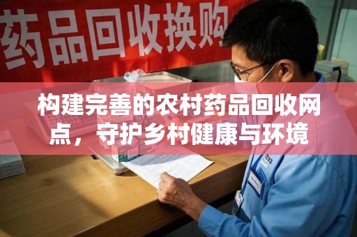 邯郸构建完善的农村药品回收网点，守护乡村健康与环境