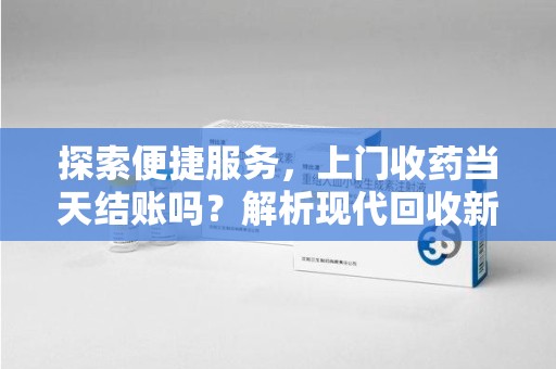 邯郸探索便捷服务，上门收药当天结账吗？解析现代回收新模式