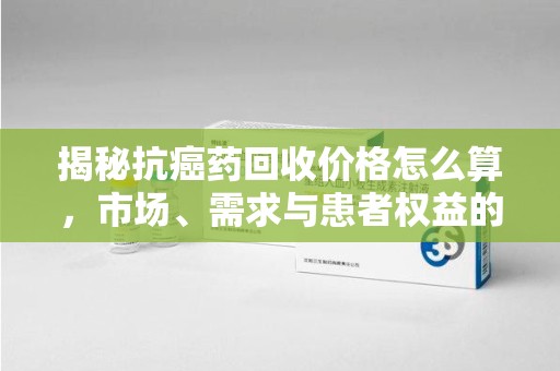 邯郸揭秘抗癌药回收价格怎么算，市场、需求与患者权益的平衡之道