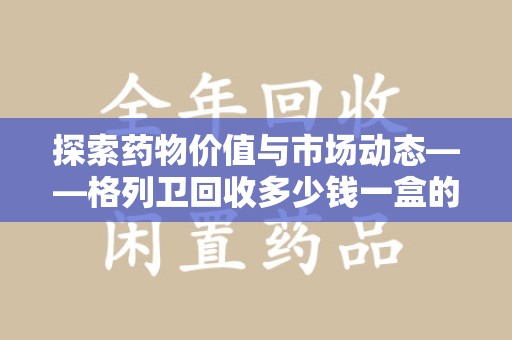 邯郸探索药物价值与市场动态——格列卫回收多少钱一盒的全面解析