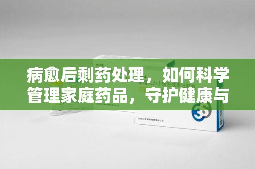邯郸病愈后剩药处理，如何科学管理家庭药品，守护健康与环境