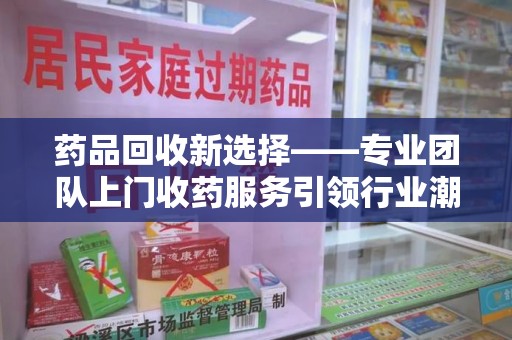 邯郸药品回收新选择——专业团队上门收药服务引领行业潮流