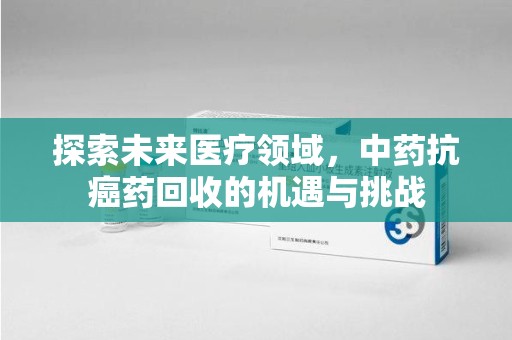 邯郸探索未来医疗领域，中药抗癌药回收的机遇与挑战