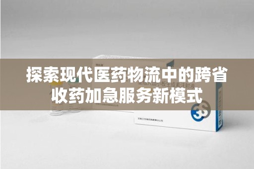 邯郸探索现代医药物流中的跨省收药加急服务新模式