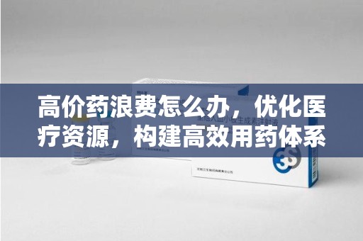 邯郸高价药浪费怎么办，优化医疗资源，构建高效用药体系