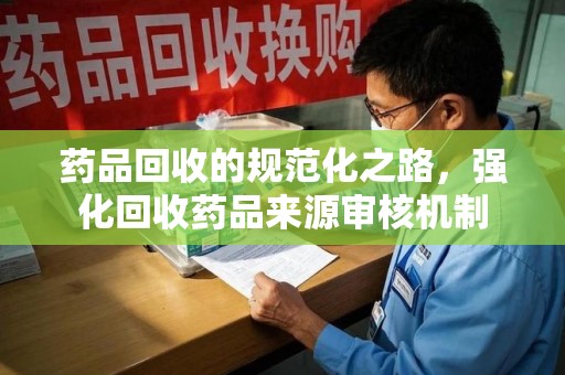 邯郸药品回收的规范化之路，强化回收药品来源审核机制