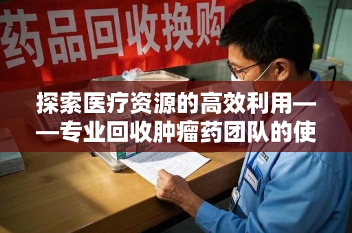 邯郸探索医疗资源的高效利用——专业回收肿瘤药团队的使命与实践