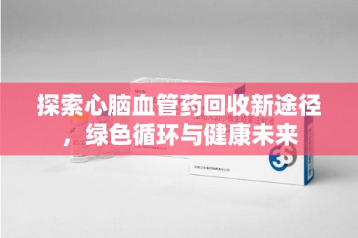 邯郸探索心脑血管药回收新途径，绿色循环与健康未来