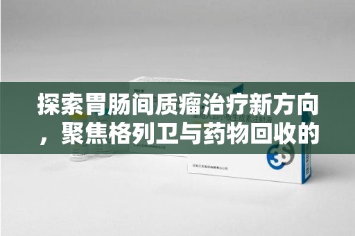 邯郸探索胃肠间质瘤治疗新方向，聚焦格列卫与药物回收的未来