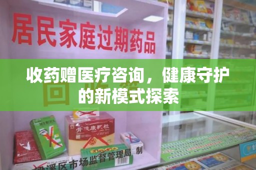 邯郸收药赠医疗咨询，健康守护的新模式探索