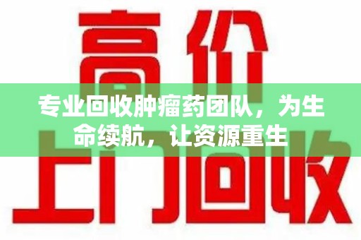 邯郸专业回收肿瘤药团队，为生命续航，让资源重生