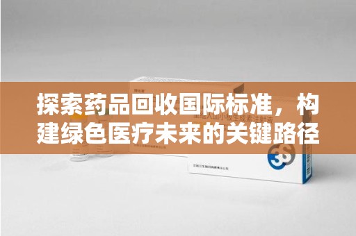 邯郸探索药品回收国际标准，构建绿色医疗未来的关键路径