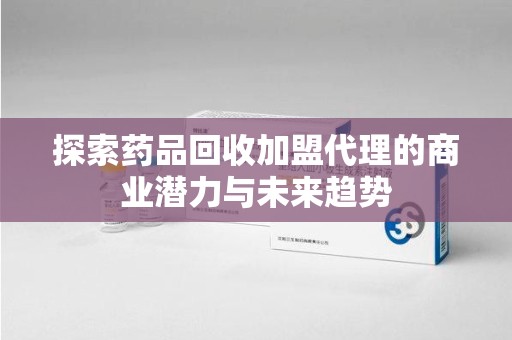 邯郸探索药品回收加盟代理的商业潜力与未来趋势